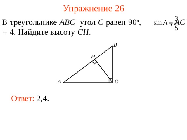 Упражнение 26 В треугольнике ABC угол C равен 90 о ,  , AC = 4. Найдите  высоту CH . В режиме слайдов ответы появляются после кликанья мышкой Ответ: 2,4.   