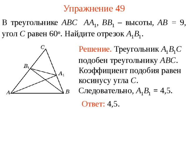 Упражнение 49 В треугольнике ABC  AA 1 , BB 1  – высоты,  AB = 9 , угол C равен 6 0 о . Найдите отрезок A 1 B 1 . Решение. Треугольник A 1 B 1 C подобен треугольнику ABC . Коэффициент подобия равен косинусу угла C . Следовательно, A 1 B 1 = 4,5.  В режиме слайдов ответы появляются после кликанья мышкой Ответ: 4,5.  49 