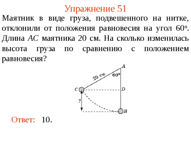 Упражнение 51 Маятник в виде груза, подвешенного на нитке, отклонили от положения равновесия на угол 60 о . Длина AC маятника 20 см. На сколько изменилась высота груза по сравнению с положением равновесия? В режиме слайдов ответы появляются после кликанья мышкой Ответ:  10.   
