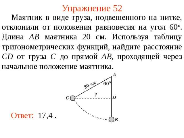 Упражнение 52     Маятник в виде груза, подвешенного на нитке, отклонили от положения равновесия на угол 60 о . Длина AB маятника 20 см. Используя таблицу тригонометрических функций, найдите расстояние CD от груза C до прямой AB , проходящей через начальное положение маятника. В режиме слайдов ответы появляются после кликанья мышкой Ответ:  17,4  .   