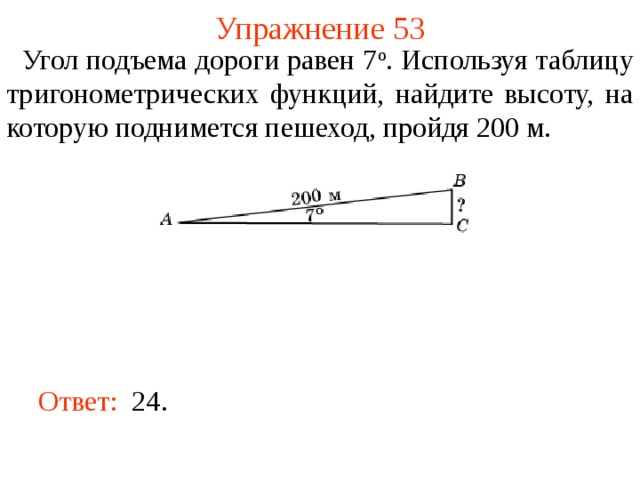 Упражнение 53  Угол подъема дороги равен 7 о . Используя таблицу тригонометрических функций, найдите высоту, на которую поднимется пешеход, пройдя 200 м. В режиме слайдов ответы появляются после кликанья мышкой Ответ:  24.   