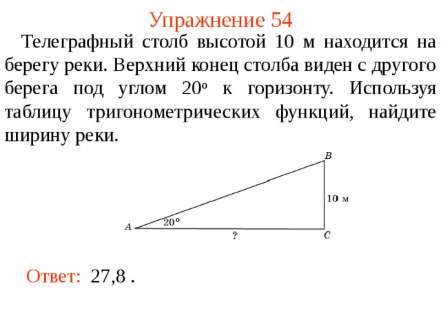 Упражнение 54  Телеграфный столб высотой 10 м находится на берегу реки. Верхний конец столба виден с другого берега под углом 20 о к горизонту. Используя таблицу тригонометрических функций, найдите ширину реки. В режиме слайдов ответы появляются после кликанья мышкой Ответ:  27,8  .  
