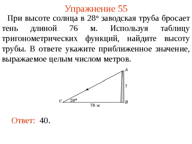 Упражнение 55  При высоте солнца в 28 о заводская труба бросает тень длиной 76 м. Используя таблицу тригонометрических функций, найдите высоту трубы. В ответе укажите приближенное значение, выражаемое целым числом метров. В режиме слайдов ответы появляются после кликанья мышкой Ответ:  40.  