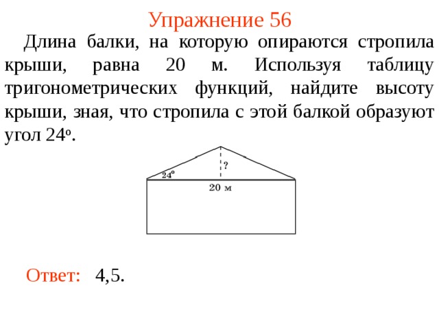 Упражнение 56  Длина балки, на которую опираются стропила крыши, равна 20 м. Используя таблицу тригонометрических функций, найдите высоту крыши, зная, что стропила с этой балкой образуют угол 24 о . В режиме слайдов ответы появляются после кликанья мышкой Ответ:  4,5.   