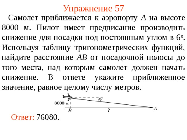 Упражнение 57  Самолет приближается к аэропорту A на высоте 8000 м. Пилот имеет предписание производить снижение для посадки под постоянным углом в 6 о . Используя таблицу тригонометрических функций, найдите расстояние AB от посадочной полосы до того места, над которым самолет должен начать снижение. В ответе укажите приближенное значение, равное целому числу метров. В режиме слайдов ответы появляются после кликанья мышкой Ответ: 76080.   