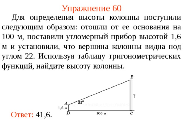 Упражнение 60  Для определения высоты колонны поступили следующим образом: отошли от ее основания на 100 м, поставили угломерный прибор высотой 1,6 м и установили, что вершина колонны видна под углом 22. Используя таблицу тригонометрических функций, найдите высоту колонны. В режиме слайдов ответы появляются после кликанья мышкой Ответ:  41,6.   