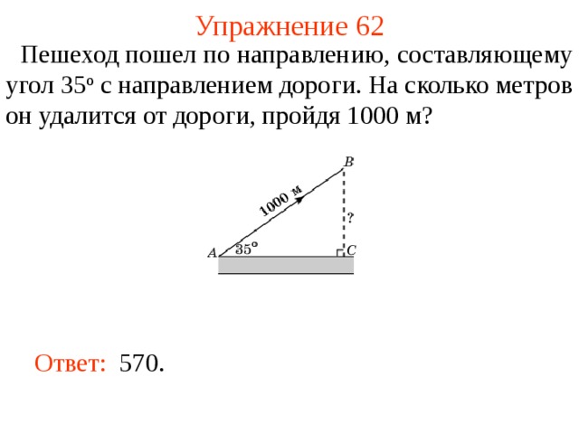 Упражнение 62  Пешеход пошел по направлению, составляющему угол 35 о с направлением дороги. На сколько метров он удалится от дороги, пройдя 1000 м? В режиме слайдов ответы появляются после кликанья мышкой Ответ:  570.   