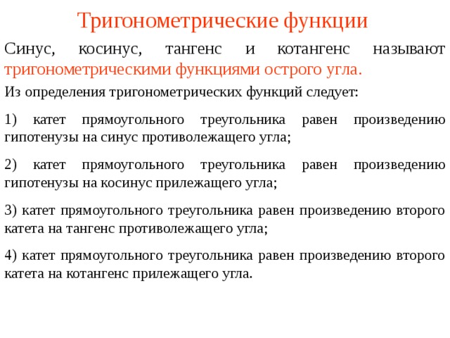 Тригонометрические функции Синус, косинус, тангенс и котангенс называют  тригонометрическими функциями острого угла. Из определения тригонометрических функций следует: 1) катет прямоугольного треугольника равен произведению гипотенузы на синус противолежащего угла; 2) катет прямоугольного треугольника равен произведению гипотенузы на косинус прилежащего угла; 3) катет прямоугольного треугольника равен произведению второго катета на тангенс противолежащего угла; 4) катет прямоугольного треугольника равен произведению второго катета на котангенс прилежащего угла. В режиме слайдов ответы появляются после кликанья мышкой  