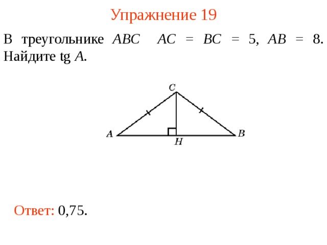 Упражнение 19 В треугольнике ABC  AC = BC = 5,  AB = 8. Найдите tg A .  В режиме слайдов ответы появляются после кликанья мышкой Ответ: 0,75.  