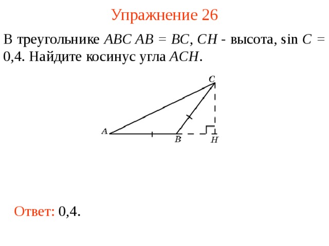 Упражнение 26 В треугольнике ABC AB = BC , CH - высота, sin C = 0,4. Найдите косинус угла ACH . В режиме слайдов ответы появляются после кликанья мышкой Ответ: 0,4.  