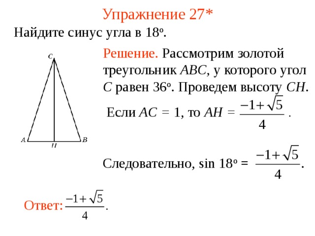 Упражнение 27 * Найдите синус угла в 18 о . Решение.  Рассмотрим золотой треугольник ABC , у которого угол C равен 36 о . Проведем высоту CH .  Если AC = 1, то  AH = .  Следовательно, sin 18 о = В режиме слайдов ответы появляются после кликанья мышкой Ответ:  