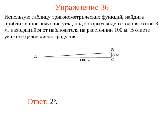 Упражнение 36 Использую таблицу тригонометрических функций, найдите приближенное значение угла, под которым виден столб высотой 3 м, находящийся от наблюдателя на расстоянии 100 м. В ответе укажите целое число градусов.  В режиме слайдов ответы появляются после кликанья мышкой Ответ: 2 о .   