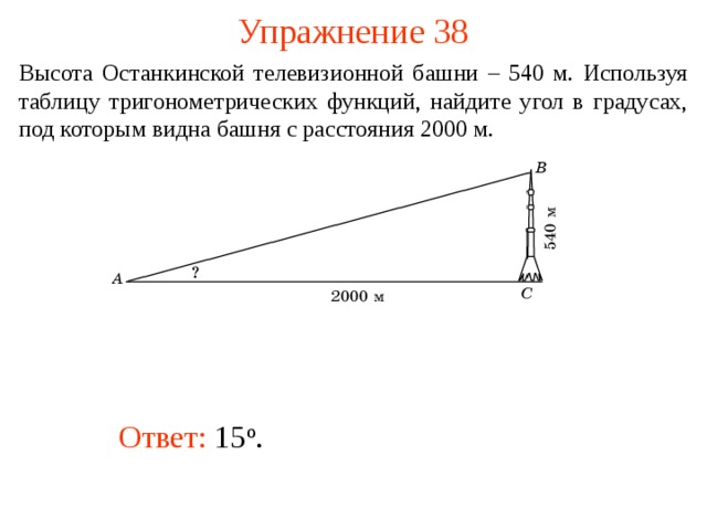 Упражнение 38 Высота Останкинской телевизионной башни – 540 м. Используя таблицу тригонометрических функций, найдите угол в градусах, под которым видна башня с расстояния 2000 м.  В режиме слайдов ответы появляются после кликанья мышкой Ответ:  15 о .   
