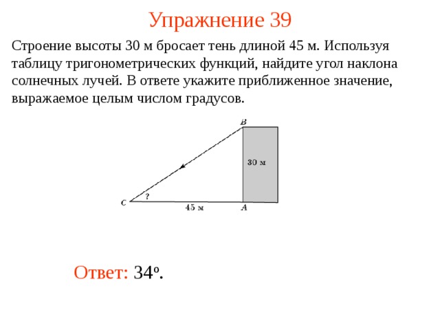 Упражнение 39 Строение высоты 30 м бросает тень длиной 45 м. Используя таблицу тригонометрических функций, найдите угол наклона солнечных лучей. В ответе укажите приближенное значение, выражаемое целым числом градусов.  В режиме слайдов ответы появляются после кликанья мышкой Ответ: 34 о .   