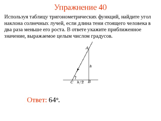 Упражнение 40 Используя таблицу тригонометрических функций, найдите угол наклона солнечных лучей, если длина тени стоящего человека в два раза меньше его роста. В ответе укажите приближенное значение, выражаемое целым числом градусов.  В режиме слайдов ответы появляются после кликанья мышкой Ответ: 64 о .   