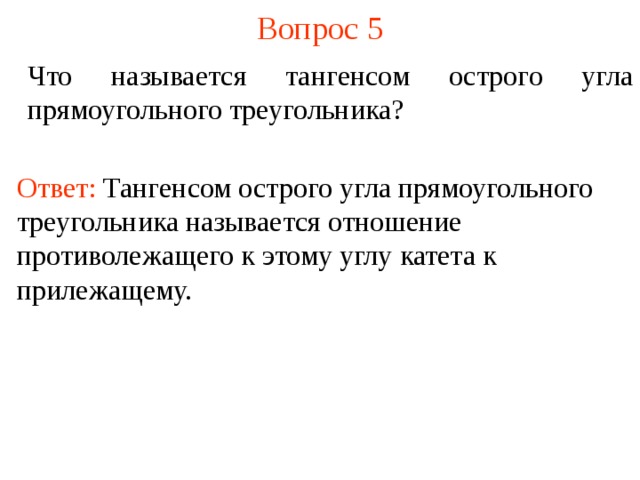 Вопрос 5 Что называется тангенсом острого угла прямоугольного треугольника? Ответ: Тангенсом острого угла прямоугольного треугольника называется отношение противолежащего к этому углу катета к прилежащему. В режиме слайдов ответы появляются после кликанья мышкой  