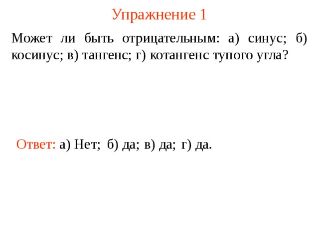 Упражнение 1 Может ли быть отрицательным: а) синус; б) косинус; в) тангенс; г) котангенс тупого угла? Ответ: а) Нет; б) да; в) да; г) да. В режиме слайдов ответы появляются после кликанья мышкой  