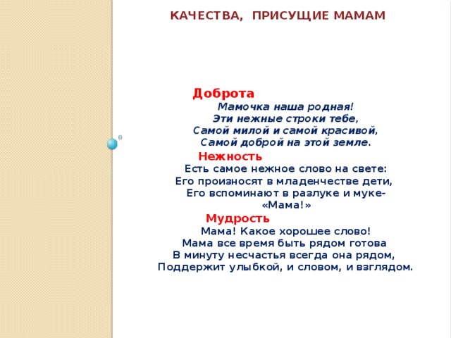  Качества, присущие мамам    Доброта Мамочка наша родная! Эти нежные строки тебе, Самой милой и самой красивой, Самой доброй на этой земле .  Нежность Есть самое нежное слово на свете: Его произносят в младенчестве дети, Его вспоминают в разлуке и муке- «Мама!»  Мудрость Мама! Какое хорошее слово! Мама все время быть рядом готова В минуту несчастья всегда она рядом, Поддержит улыбкой, и словом, и взглядом. 