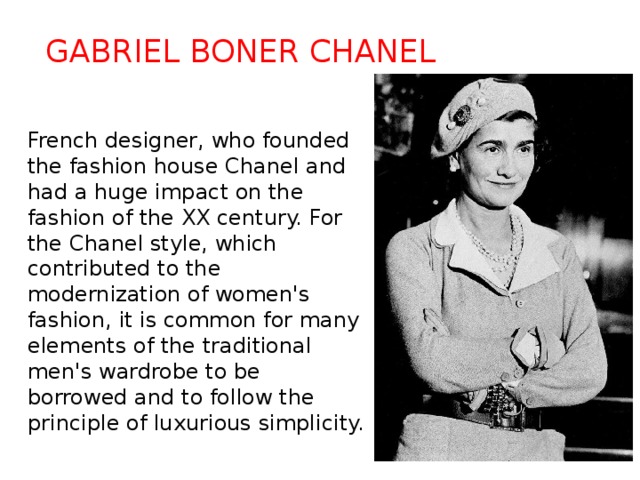 Gabriel Boner Chanel French designer, who founded the fashion house Chanel and had a huge impact on the fashion of the XX century. For the Chanel style, which contributed to the modernization of women's fashion, it is common for many elements of the traditional men's wardrobe to be borrowed and to follow the principle of luxurious simplicity. 