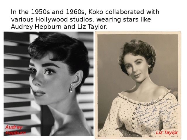 In the 1950s and 1960s, Koko collaborated with various Hollywood studios, wearing stars like Audrey Hepburn and Liz Taylor. Audrey Hepburn Liz Taylor 