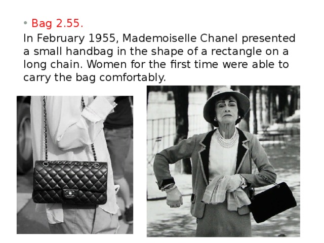 Bag 2.55. In February 1955, Mademoiselle Chanel presented a small handbag in the shape of a rectangle on a long chain. Women for the first time were able to carry the bag comfortably. 