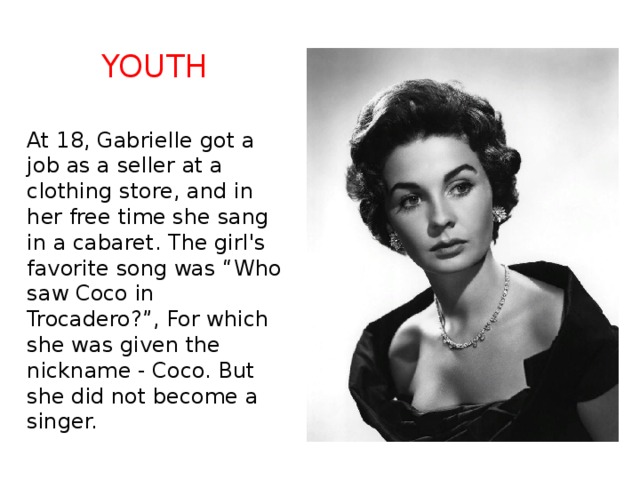 Youth At 18, Gabrielle got a job as a seller at a clothing store, and in her free time she sang in a cabaret. The girl's favorite song was “Who saw Coco in Trocadero?”, For which she was given the nickname - Coco. But she did not become a singer. 