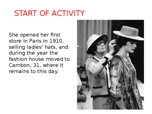 Start of activity She opened her first store in Paris in 1910, selling ladies' hats, and during the year the fashion house moved to Cambon, 31, where it remains to this day. 