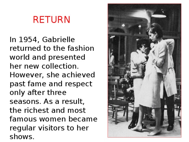 Return In 1954, Gabrielle returned to the fashion world and presented her new collection. However, she achieved past fame and respect only after three seasons. As a result, the richest and most famous women became regular visitors to her shows. 