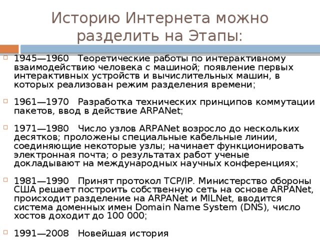 Историю Интернета можно разделить на Этапы: 1945—1960 Теоретические работы по интерактивному взаимодействию человека с машиной; появление первых интерактивных устройств и вычислительных машин, в которых реализован режим разделения времени ; 1961—1970 Разработка технических принципов коммутации пакетов, ввод в действие ARPANet ; 1971—1980 Число узлов ARPANet возросло до нескольких десятков; проложены специальные кабельные линии, соединяющие некоторые узлы; начинает функционировать электронная почта; о результатах работ ученые докладывают на международных научных конференциях ; 1981—1990 Принят протокол TCP/IP. Министерство обороны США решает построить собственную сеть на основе ARPANet, происходит разделение на ARPANet и MILNet, вводится система доменных имен Domain Name System (DNS), число хостов доходит до 100 000 ; 1991—2008 Новейшая история 
