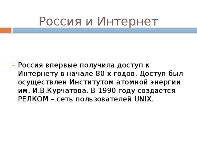 Россия и Интернет Россия впервые получила доступ к Интернету в начале 80-х годов. Доступ был осуществлен Институтом атомной энергии им. И.В.Курчатова. В 1990 году создается РЕЛКОМ – сеть пользователей UNIX. 