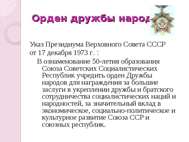 Орден дружбы народов Указ Президиума Верховного Совета СССР от 17 декабря 1973 г .  :  В ознаменование 50-летия образования Союза Советских Социалистических Республик учредить орден Дружбы народов для награждения за большие заслуги в укреплении дружбы и братского сотрудничества социалистических наций и народностей, за значительный вклад в экономическое, социально-политическое и культурное развитие Союза ССР и союзных республик.  