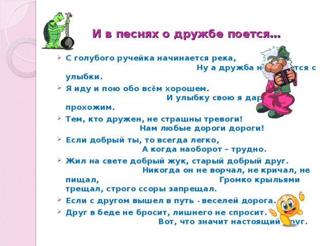  И в песнях о дружбе поется… С голубого ручейка начинается река, Ну а дружба начинается с улыбки. Я иду и пою обо вс ё м хорошем. И улыбку свою я дарю прохожим. Тем, кто дружен, не страшны тревоги! Нам любые дороги дороги! Если добрый ты, то всегда легко, А когда наоборот – трудно. Жил на свете добрый жук, старый добрый друг. Никогда он не ворчал, не кричал, не пищал, Громко крыльями трещал, строго ссоры запрещал. Если с другом вышел в путь - веселей дорога. Друг в беде не бросит, лишнего не спросит. Вот, что значит настоящий друг. 