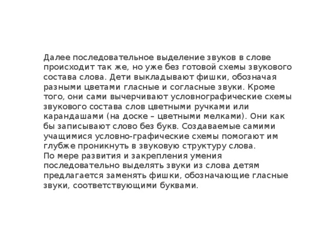 Далее последовательное выделение звуков в слове происходит так же, но уже без готовой схемы звукового состава слова. Дети выкладывают фишки, обозначая разными цветами гласные и согласные звуки. Кроме того, они сами вычерчивают условнографические схемы звукового состава слов цветными ручками или карандашами (на доске – цветными мелками). Они как бы записывают слово без букв. Создаваемые самими учащимися условно-графические схемы помогают им глубже проникнуть в звуковую структуру слова. По мере развития и закрепления умения последовательно выделять звуки из слова детям предлагается заменять фишки, обозначающие гласные звуки, соответствующими буквами. 