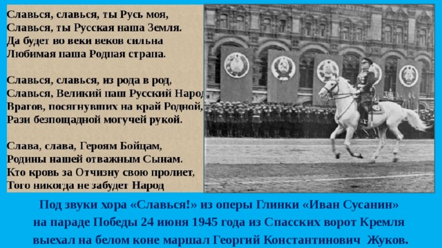 Под звуки хора «Славься!» из оперы Глинки «Иван Сусанин» на параде Победы 24 июня 1945 года из Спасских ворот Кремля выехал на белом коне маршал Георгий Константинович Жуков. 