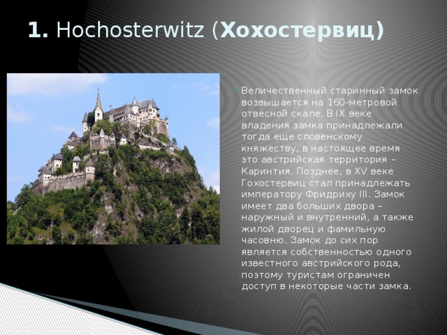 1. Hochosterwitz ( Хохостервиц)   Величественный старинный замок возвышается на 160-метровой отвесной скале. В IX веке владения замка принадлежали тогда еще словенскому княжеству, в настоящее время это австрийская территория – Каринтия. Позднее, в XV веке Гохостервиц стал принадлежать императору Фридриху III. Замок имеет два больших двора – наружный и внутренний, а также жилой дворец и фамильную часовню. Замок до сих пор является собственностью одного известного австрийского рода, поэтому туристам ограничен доступ в некоторые части замка. 