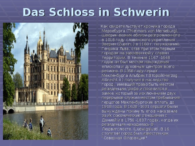 Das Schloss in Schwerin     Как свидетельствует хроника города Мерзебурга (Thietmars von Merseburg), Шверин возник вблизи разгромленного в 1018 году славянского укрепления Зверин (Zuarin, ) в 1160 г. по указанию Генриха Льва, став при этом первым городом на завоёванной у славян территории. В течение 1167 -1648 годов он был местом нахождения епископа и духовным центром всего региона. В 1358 году герцог Мекленбурга Альбрехт Второй(Herzog Albrecht II ) получил в наследство город , имевший право быть местом резиденции графа и поселился в замке, который за исключением двух перерывов служил местом пребывания герцогов Макленбургских вплоть до 1918 года. В 1628 -1631 герцоги были вынуждены покинуть его в наказание за их союзнические отношения с Данией и в 1756 -1837 годах, когда их резиденция находилась В Людвигслюсте. (Ludwigslust). В 16. столетии город был известен как 