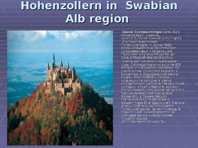 Hohenzollern in Swabian Alb region      Замок Гогенцоллерн (нем. Burg Hohenzollern ) —замок, крепость,50 км южнее Штутгарта .Считается вотчиной Гогенцонлеров — династией, возвысившейся на протяжении Средневековья и правившей Пруссией и Бранденбургом до конца Первой мировой войны.  Замок расположен на вершине горы Гогенцоллерн на высоте 855 метров и находится недалеко от населенных пунктов Хехинген и Бизинген, в федеральной земле Баден- Вюртемберг. Среди хранящихся сегодня в замке исторических артефактов прусской истории, стоит отметить корону Вильгельма2, некоторые из личных принадлежностей Фридриха Великого, а также письмо президента США Джорджа Вашингтона благодарящего барона фон Штойбена, потомка дома Гогенцоллернов, за его помощь в борьбе США за независимость. Сегодня замок — популярная туристическая достопримечательность.. 