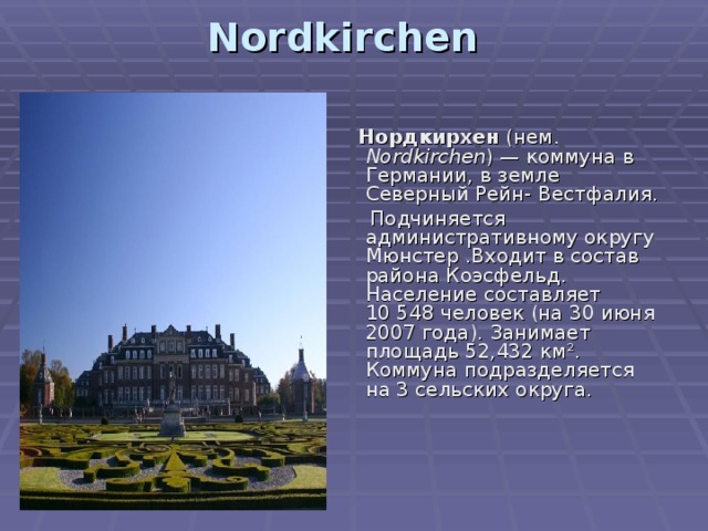 Nordkirchen     Нордкирхен (нем. Nordkirchen ) — коммуна в Германии, в земле Северный Рейн- Вестфалия.  Подчиняется административному округу Мюнстер .Входит в состав района Коэсфельд. Население составляет 10 548 человек (на 30 июня 2007 года). Занимает площадь 52,432 км². Коммуна подразделяется на 3 сельских округа. 