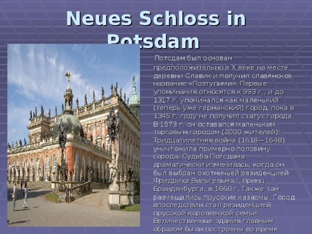Neues Schloss in Potsdam   Потсдам был основан предположительно в X веке на месте деревни Славик и получил славянское название «Позтупими». Первые упоминания относятся к 993 г., и до 1317 г. упоминался как маленький (теперь уже германский) город, пока в 1345 г. году не получил статус города. В 1573 г. он оставался маленьким торговым городом (2000 жителей); Тридцатилетняя война (1618—1648) уничтожила примерно половину города. Судьба Потсдама драматически изменилась, когда он был выбран охотничьей резиденцией Фридриха Вильгельма I, принц Бранденбурга, в 1660 г. Также там размещались прусские казармы. Город впоследствии стал резиденцией прусской королевской семьи. Величественные здания главным образом были построены во время правления Фридриха Великого. 
