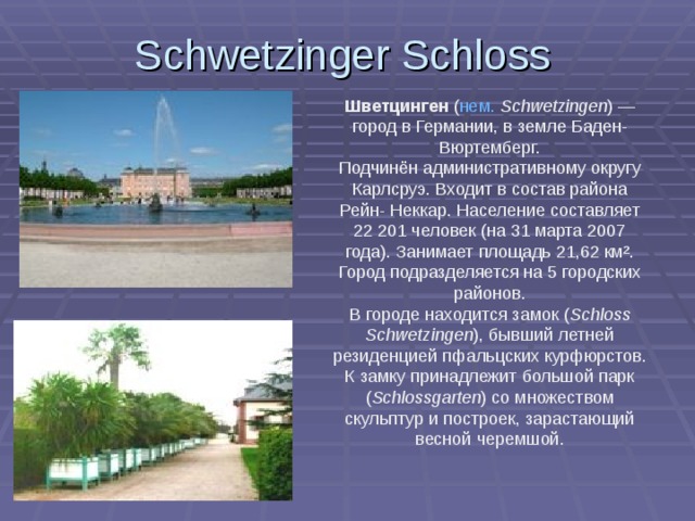 Schwetzinger Schloss  Шветцинген ( нем.  Schwetzingen ) — город в  Германии, в земле Баден-Вюртемберг. Подчинён административному округу Карлсруэ. Входит в состав района Рейн- Неккар. Население составляет 22 201 человек (на 31 марта 2007 года). Занимает площадь 21,62 км². Город подразделяется на 5 городских районов. В городе находится замок ( Schloss Schwetzingen ), бывший летней резиденцией пфальцских курфюрстов. К замку принадлежит большой парк ( Schlossgarten ) со множеством скульптур и построек, зарастающий весной черемшой. 