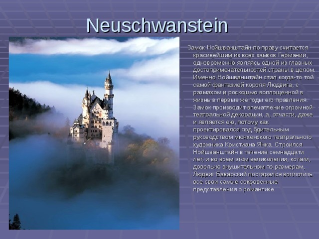 Neuschwanstein   Замок Нойшванштайн по праву считается красивейшим из всех замков Германии, одновременно являясь одной из главных достопримечательностей страны в целом. Именно Нойшванштайн стал когда-то той самой фантазией короля Людвига, с размахом и роскошью воплощенной в жизнь в первые же годы его правления. Замок производит впечатление огромной театральной декорации, а, отчасти, даже и является ею, потому как проектировался под бдительным руководством мюнхенского театрального художника Кристиана Янка. Строился Нойшванштайн в течение семнадцати лет, и во всем этом великолепии, кстати, довольно внушительном по размерам, Людвиг Баварский постарался воплотить все свои самые сокровенные представления  о романтике . 