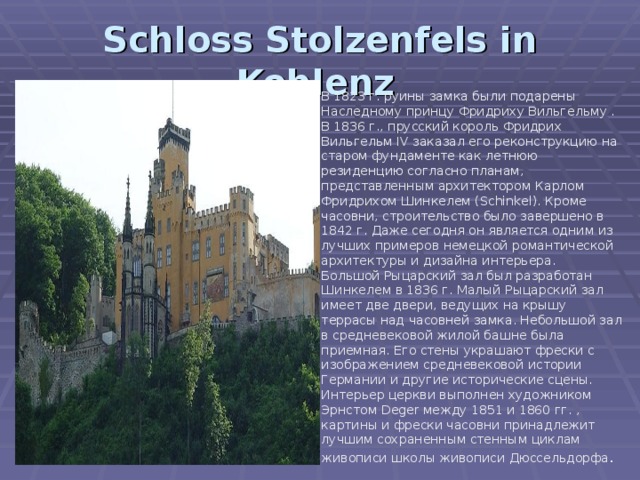 Schloss Stolzenfels in Koblenz  В 1823 г. руины замка были подарены Наследному принцу Фридриху Вильгельму . В 1836 г., прусский король Фридрих Вильгельм IV заказал его реконструкцию на старом фундаменте как летнюю резиденцию согласно планам, представленным архитектором Карлом Фридрихом Шинкелем (Schinkel). Кроме часовни, строительство было завершено в 1842 г. Даже сегодня он является одним из лучших примеров немецкой романтической архитектуры и дизайна интерьера. Большой Рыцарский зал был разработан Шинкелем в 1836 г. Малый Рыцарский зал имеет две двери, ведущих на крышу террасы над часовней замка. Небольшой зал в средневековой жилой башне была приемная. Его стены украшают фрески с изображением средневековой истории Германии и другие исторические сцены. Интерьер церкви выполнен художником Эрнстом Deger между 1851 и 1860 гг. , картины и фрески часовни принадлежит лучшим сохраненным стенным циклам живописи школы живописи Дюссельдорфа . 