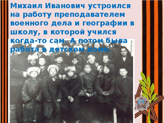 Михаил Иванович устроился на работу преподавателем военного дела и географии в школу, в которой учился когда-то сам. А потом была работа в детском доме. 