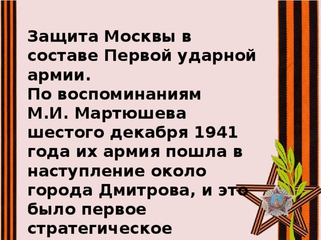 Защита Москвы в составе Первой ударной армии. По воспоминаниям М.И. Мартюшева шестого декабря 1941 года их армия пошла в наступление около города Дмитрова, и это было первое стратегическое окружение немцев. 