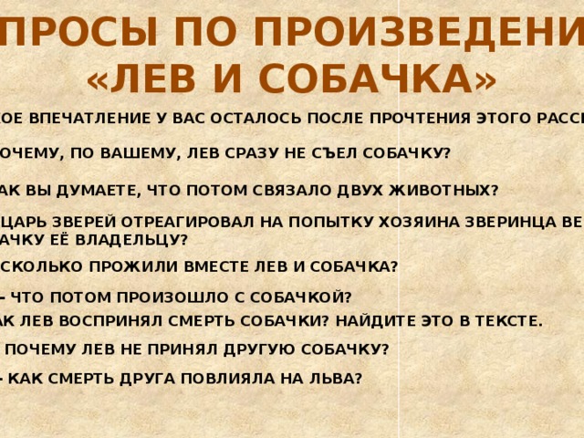 ВОПРОСЫ ПО ПРОИЗВЕДЕНИЮ «ЛЕВ И СОБАЧКА» - КАКОЕ ВПЕЧАТЛЕНИЕ У ВАС ОСТАЛОСЬ ПОСЛЕ ПРОЧТЕНИЯ ЭТОГО РАССКАЗА? - ПОЧЕМУ, ПО ВАШЕМУ, ЛЕВ СРАЗУ НЕ СЪЕЛ СОБАЧКУ? - КАК ВЫ ДУМАЕТЕ, ЧТО ПОТОМ СВЯЗАЛО ДВУХ ЖИВОТНЫХ? - КАК ЦАРЬ ЗВЕРЕЙ ОТРЕАГИРОВАЛ НА ПОПЫТКУ ХОЗЯИНА ЗВЕРИНЦА ВЕРНУТЬ  СОБАЧКУ ЕЁ ВЛАДЕЛЬЦУ? - СКОЛЬКО ПРОЖИЛИ ВМЕСТЕ ЛЕВ И СОБАЧКА? - ЧТО ПОТОМ ПРОИЗОШЛО С СОБАЧКОЙ? - КАК ЛЕВ ВОСПРИНЯЛ СМЕРТЬ СОБАЧКИ? НАЙДИТЕ ЭТО В ТЕКСТЕ. - ПОЧЕМУ ЛЕВ НЕ ПРИНЯЛ ДРУГУЮ СОБАЧКУ? - КАК СМЕРТЬ ДРУГА ПОВЛИЯЛА НА ЛЬВА? 