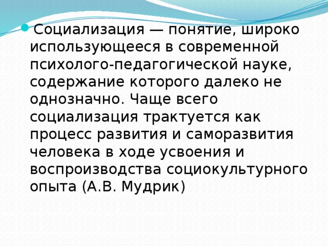 Социализация — понятие, широко использующееся в современной психолого-педагогической науке, содержание которого далеко не однозначно. Чаще всего социализация трактуется как процесс развития и самораз­вития человека в ходе усвоения и воспроизводства социокультурного опыта (А.В. Мудрик) 