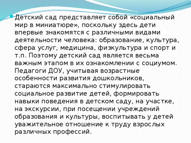 Детский сад представляет собой «социальный мир в ми­ниатюре», поскольку здесь дети впервые знакомятся с различными видами деятельности человека: образование, культура, сфера услуг, медицина, физкультура и спорт и т.п. Поэтому детский сад является весьма важным этапом в их ознакомлении с социумом. Педагоги ДОУ, учитывая возрастные особенности развития дошкольников, стараются максимально стимулировать социальное развитие детей, формировать навыки поведения в детском саду, на участке, на экскурсии, при посещении учреждений образования и культуры, воспитывать у детей уважительное отношение к труду взрослых различных профессий. 