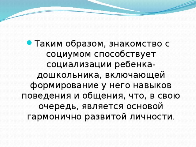 Таким образом, знакомство с социумом способствует социализации ребенка-дошкольника, включающей формирование у него навыков поведения и общения, что, в свою очередь, является основой гармонично развитой личности . 