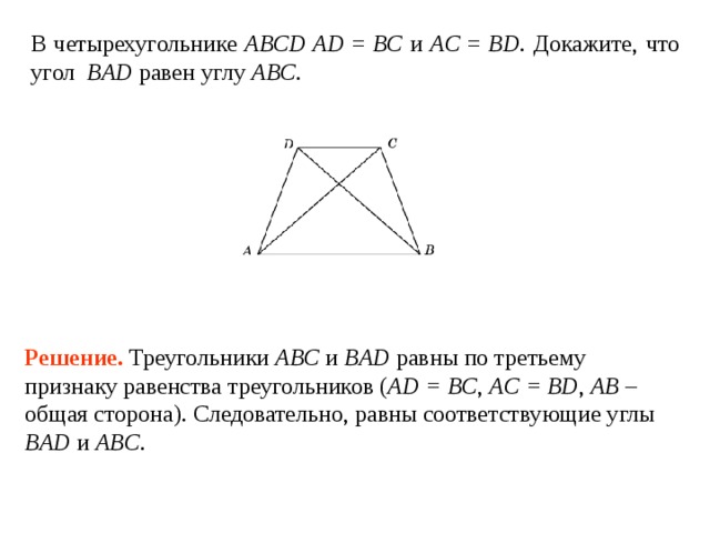 В четырехугольнике ABCD AD = BC и AC = BD . Докажите, что угол BAD равен углу ABC . Решение.  Треугольники ABC и BAD равны по третьему признаку равенства треугольников ( AD = BC , AC = BD , AB – общая сторона). Следовательно, равны соответствующие углы BAD и ABC . 