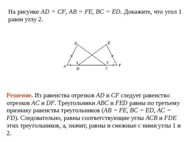 На  рисунке  AD = CF , AB = FE , BC = ED . Докажите, что угол 1 равен углу 2. Решение.  Из равенства отрезков AD и CF следует равенство отрезков AC и DF . Треугольники ABC и FED равны по третьему признаку равенства треугольников ( AB = FE ,  BC = ED , AC = FD ). Следовательно, равны соответствующие углы ACB и FDE этих треугольников, а, значит, равны и смежные с ними углы 1 и 2. 